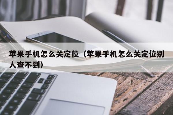 苹果手机怎么关定位(苹果手机怎么关定位别人查不到)