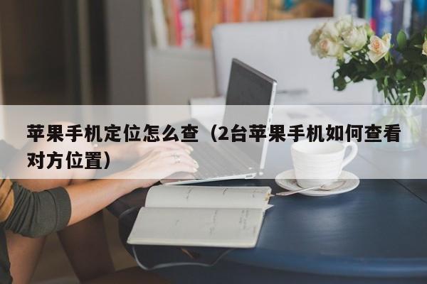 苹果手机定位怎么查(2台苹果手机如何查看对方位置)